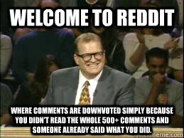Welcome to reddit where comments are downvoted simply because you didn't read the whole 500+ comments and someone already said what you did.  Welcome to Reddit