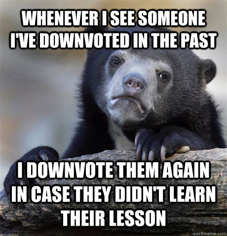 Whenever I see someone I've downvoted in the past I downvote them again in case they didn't learn their lesson  Confession Bear