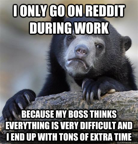 I only go on reddit during work  Because my boss thinks everything is very difficult and i end up with tons of extra time   Confession Bear