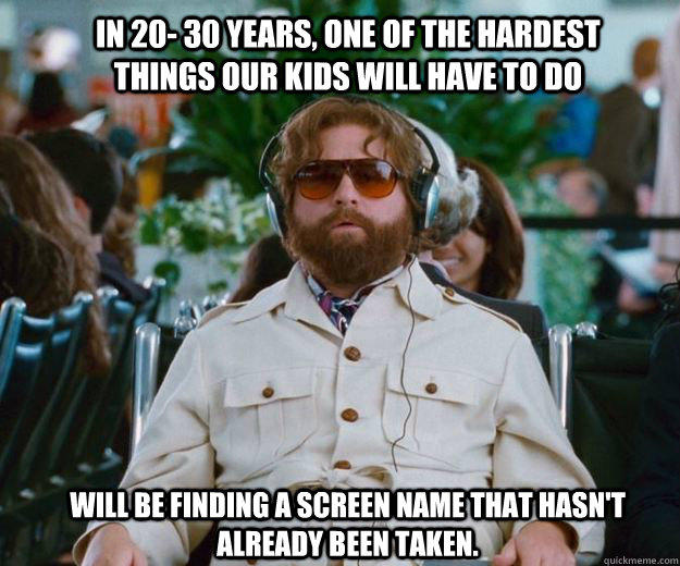 In 20- 30 years, one of the hardest things our kids will have to do  will be finding a screen name that hasn't already been taken.  - In 20- 30 years, one of the hardest things our kids will have to do  will be finding a screen name that hasn't already been taken.   Words of Wisdom