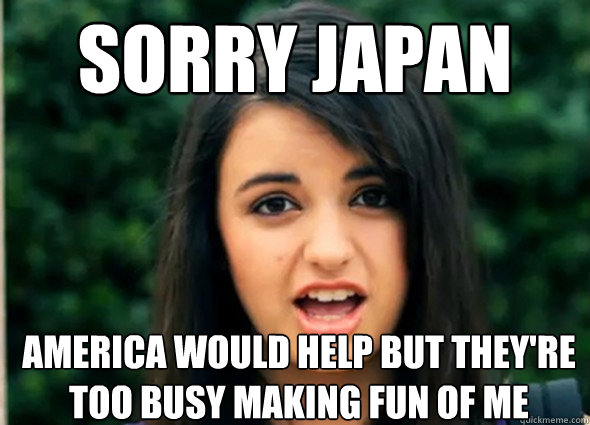 sorry japan america would help but they're too busy making fun of me  Rebecca Blackmeme