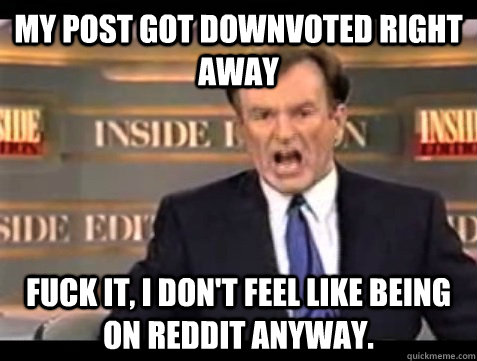 my post got downvoted right away fuck it, i don't feel like being on reddit anyway.  Angry Bill