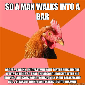 So a man walks into a bar orders a drink, enjoys it without disturbing anyone, waits an hour so that the alcohol doesn't alter his driving, and goes home to his family more relaxed and has a pleasant dinner and makes love to his wife. - So a man walks into a bar orders a drink, enjoys it without disturbing anyone, waits an hour so that the alcohol doesn't alter his driving, and goes home to his family more relaxed and has a pleasant dinner and makes love to his wife.  Anti-Joke Chicken