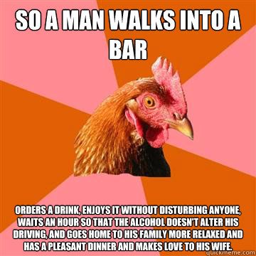 So a man walks into a bar orders a drink, enjoys it without disturbing anyone, waits an hour so that the alcohol doesn't alter his driving, and goes home to his family more relaxed and has a pleasant dinner and makes love to his wife.  Anti-Joke Chicken