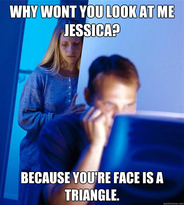 why wont you look at me jessica? because you're face is a triangle.  Redditors Wife
