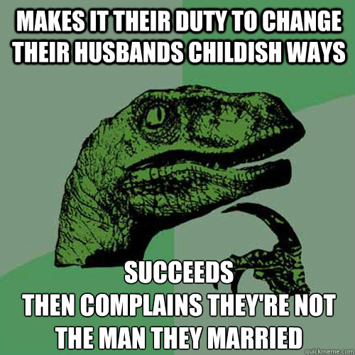 makes it their duty to change their husbands childish ways succeeds 
then complains they're not the man they married  Philosoraptor