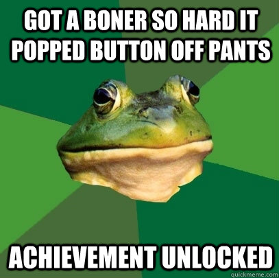 Got a boner so hard it popped button off pants achievement unlocked  Foul Bachelor Frog