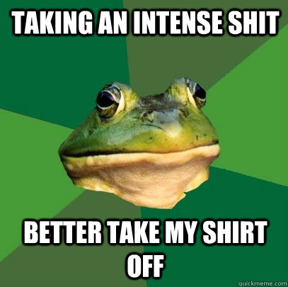 Taking an intense shit Better take my shirt off  Foul Bachelor Frog