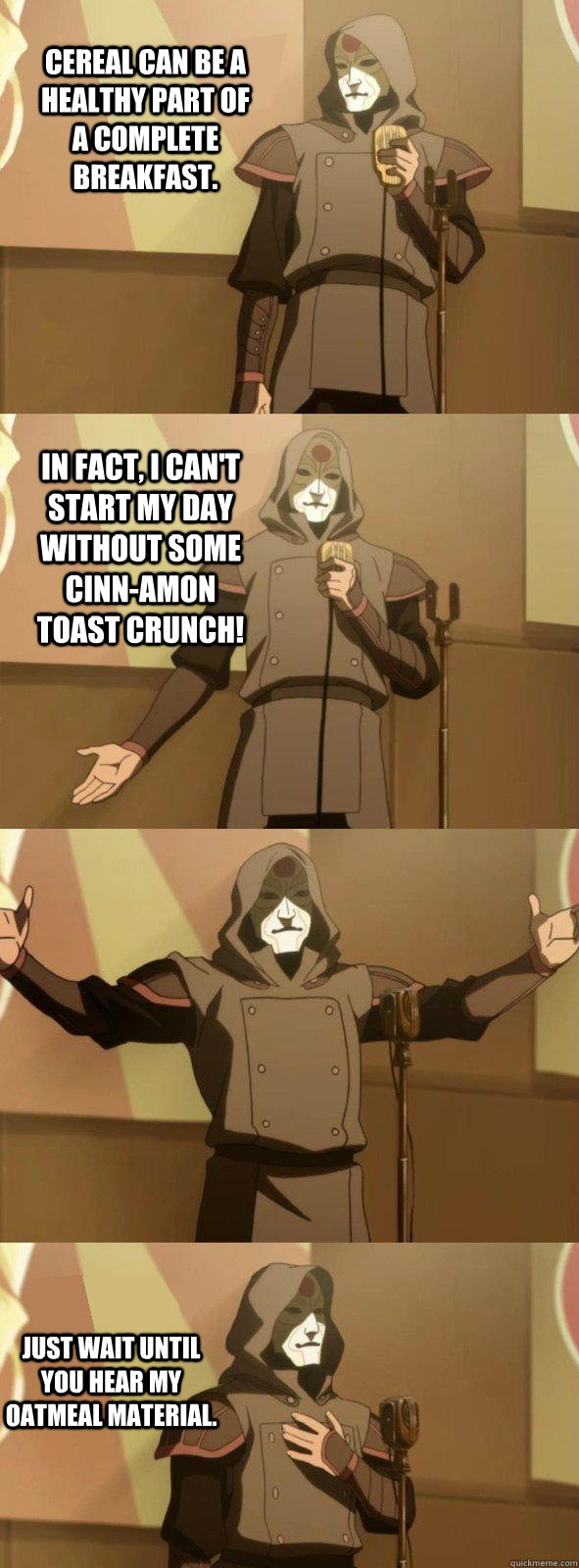 Cereal can be a healthy part of a complete breakfast. Just wait until you hear my oatmeal material. In fact, I can't start my day without some Cinn-Amon Toast Crunch!  Bad Joke Amon