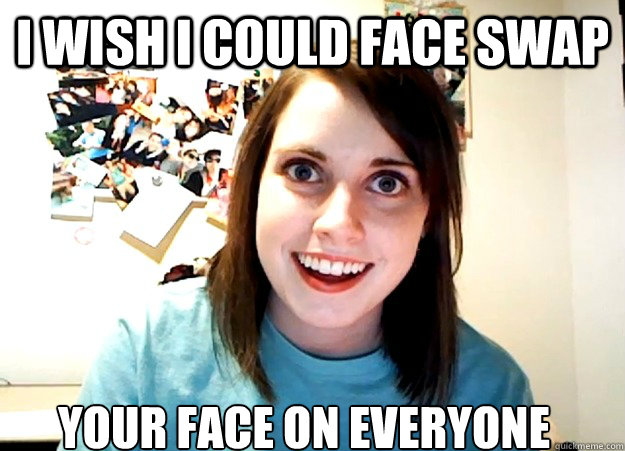 I wish I could face swap your face on everyone  Overly Attached Girlfriend
