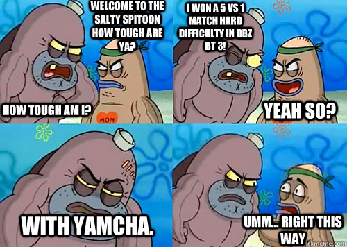 Welcome to the Salty Spitoon how tough are ya? HOW TOUGH AM I? I WON A 5 VS 1 MATCH HARD DIFFICULTY IN DBZ BT 3! WITH YAMCHA. Umm... Right this way Yeah so?  Salty Spitoon How Tough Are Ya