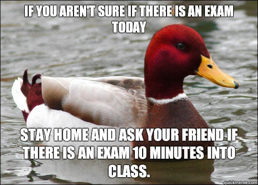 If you aren't sure if there is an exam today
 Stay home and ask your friend if there is an exam 10 minutes into class.  Malicious Advice Mallard