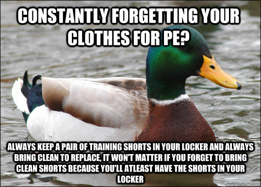 constantly forgetting your clothes for PE? always keep a pair of training shorts in your locker and always bring clean to replace, it won't matter if you forget to bring clean shorts because you'll atleast have the shorts in your locker  Actual Advice Mallard