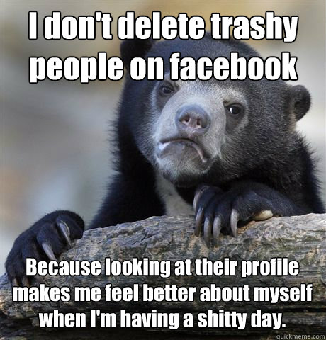 I don't delete trashy people on facebook Because looking at their profile makes me feel better about myself when I'm having a shitty day. - I don't delete trashy people on facebook Because looking at their profile makes me feel better about myself when I'm having a shitty day.  Confession Bear