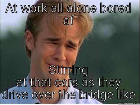 All alone at work - AT WORK ALL ALONE BORED AF STIRRING AT THAT CARS AS THEY DRIVE OVER THE BRIDGE LIKE 1990s Problems