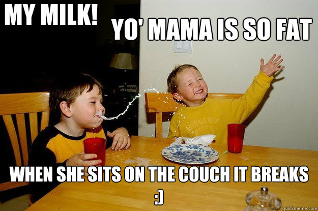 yo' mama is so fat  when she sits on the couch it breaks
:)
 my milk!
 - yo' mama is so fat  when she sits on the couch it breaks
:)
 my milk!
  yo mama is so fat