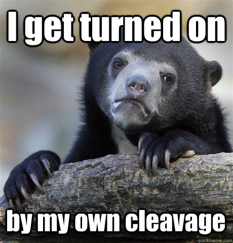 I get turned on by my own cleavage  Confession Bear