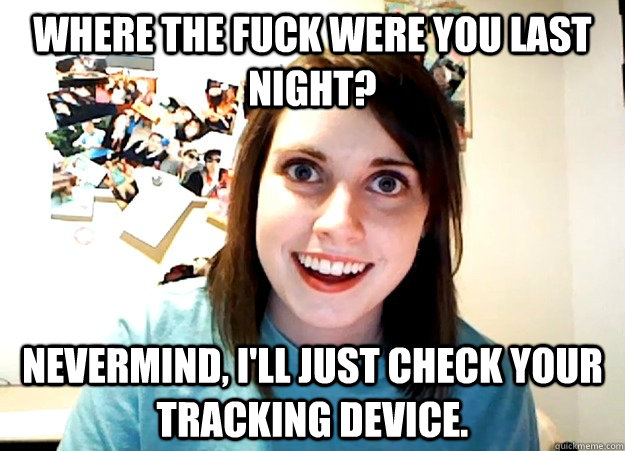 Where the fuck were you last night? Nevermind, I'll just check your tracking device.  Overly Attached Girlfriend