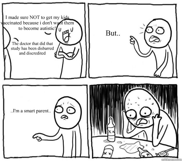 I made sure NOT to get my kids vaccinated because i don't want them to become autistic! The doctor that did that study has been disbarred and discredited  But.. ..I'm a smart parent.. - I made sure NOT to get my kids vaccinated because i don't want them to become autistic! The doctor that did that study has been disbarred and discredited  But.. ..I'm a smart parent..  Overconfident Alcoholic Depression Guy