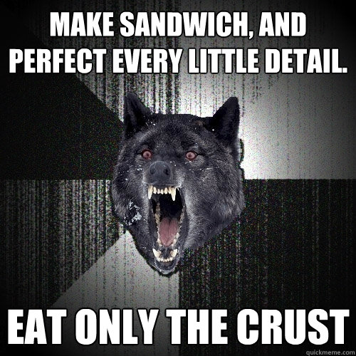 Make sandwich, and perfect every little detail. Eat only the crust  Insanity Wolf