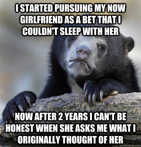 i started pursuing my now girlfriend as a bet that i couldn't sleep with her now after 2 years i can't be honest when she asks me what i originally thought of her - i started pursuing my now girlfriend as a bet that i couldn't sleep with her now after 2 years i can't be honest when she asks me what i originally thought of her  Confession Bear