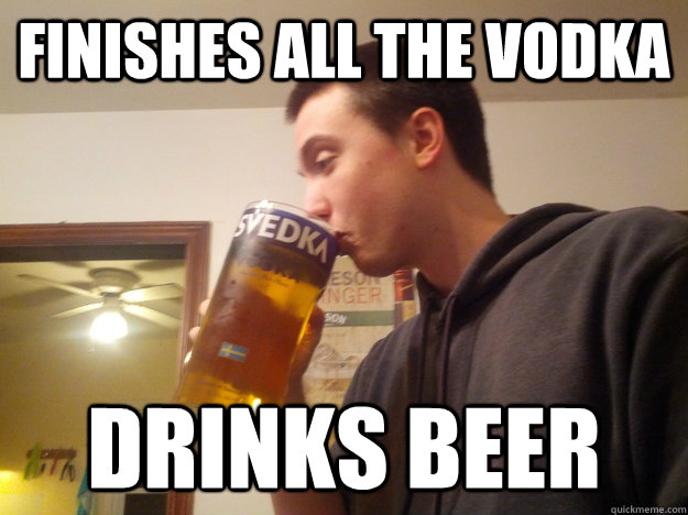 Finishes all the vodka Drinks Beer - Finishes all the vodka Drinks Beer  Thirsty College Senior