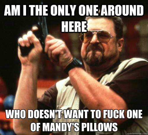 Am i the only one around here who doesn't want to fuck one of mandy's pillows  Am I The Only One Around Here