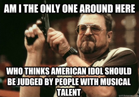 Am I the only one around here who thinks american idol should be judged by people with musical talent - Am I the only one around here who thinks american idol should be judged by people with musical talent  Am I the only one