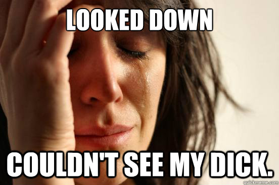 Looked down couldn't see my dick.  First World Problems