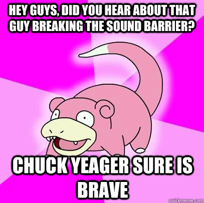 Hey Guys, did you hear about that guy breaking the sound barrier? Chuck Yeager sure is brave   Slowpoke