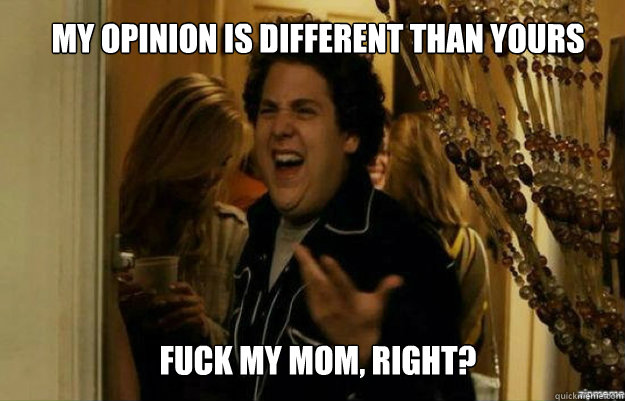 My opinion is different than yours FUCK My mom, right?  fuck me right