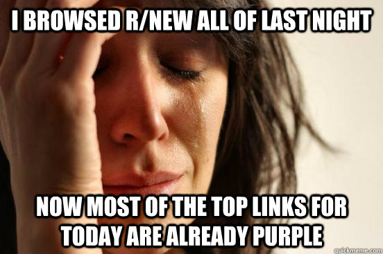 I browsed r/new all of last night now most of the top links for today are already purple  First World Problems
