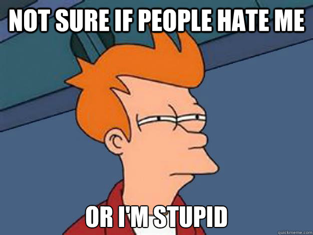 Not sure if people hate me or i'm stupid  Unsure Fry