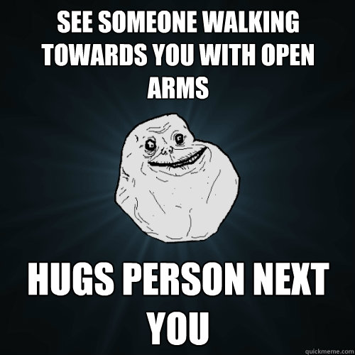 see someone walking towards you with open arms hugs person next you   Forever Alone