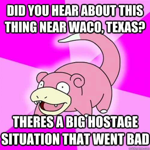 Did you hear about this thing near waco, texas? Theres a big hostage situation that went bad  Slow Poke