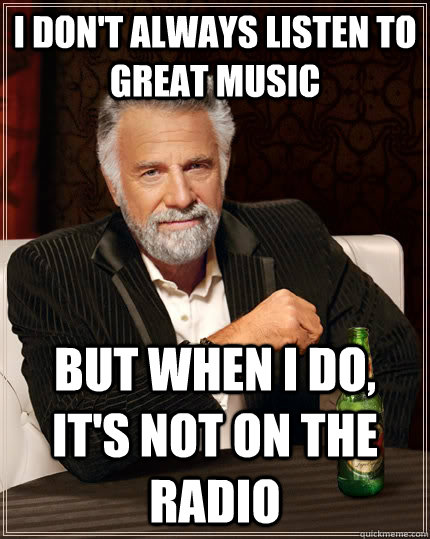 I don't always listen to great music but when I do, it's not on the radio  The Most Interesting Man In The World