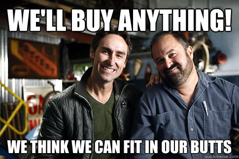 We'll buy anything! we think we can fit in our butts  American Pickers