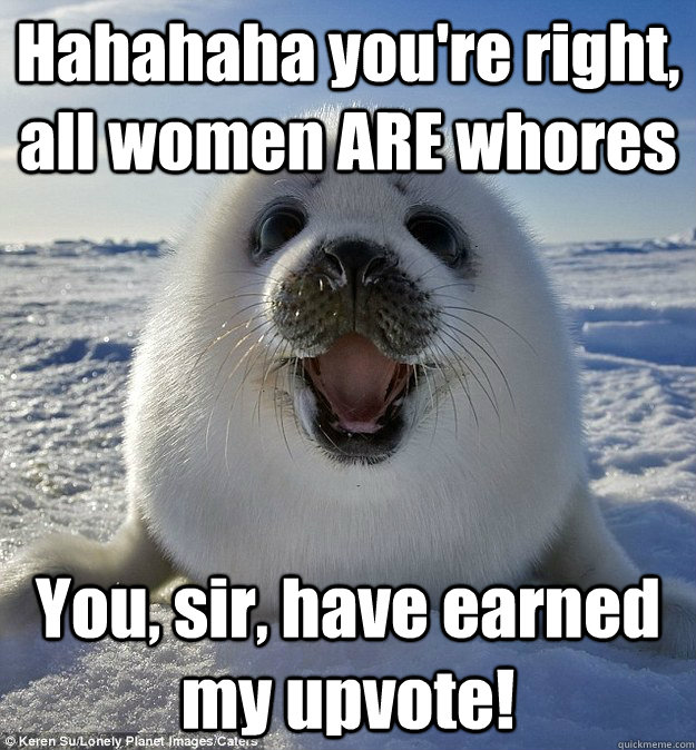 Hahahaha you're right, all women ARE whores You, sir, have earned my upvote!  Easily Pleased Seal