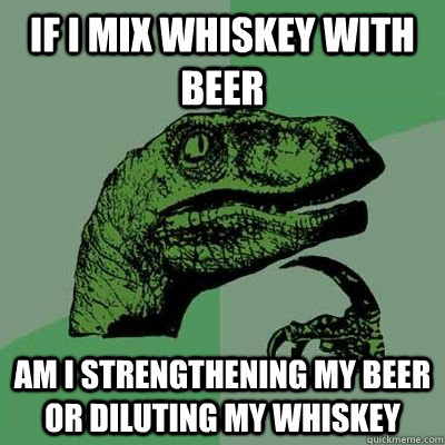 If i mix whiskey with beer am i strengthening my beer or diluting my whiskey - If i mix whiskey with beer am i strengthening my beer or diluting my whiskey  Philosoraptor Elecmoron