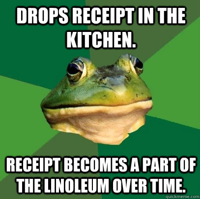 Drops receipt in the kitchen. Receipt becomes a part of the linoleum over time.  Foul Bachelor Frog
