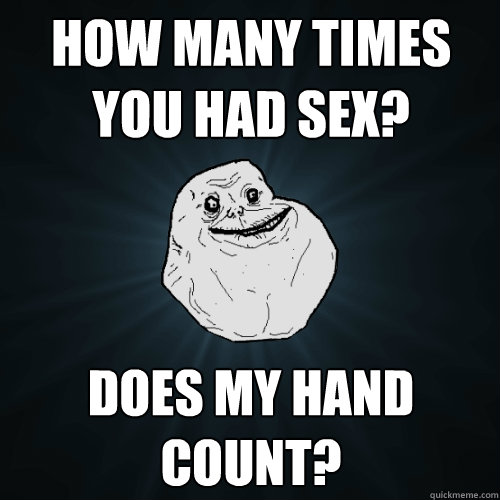 how many times you had sex? does my hand count?  Forever Alone