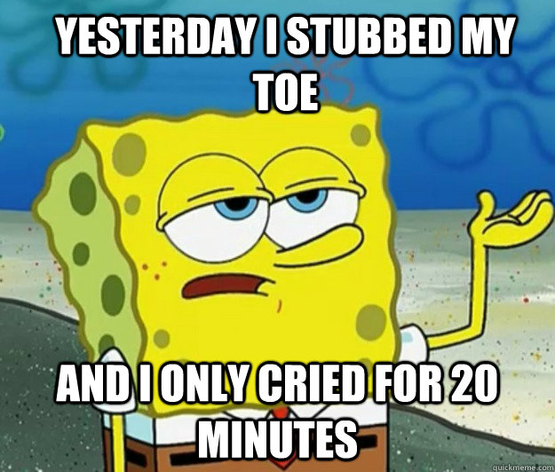 yesterday i stubbed my toe And I only cried for 20 minutes  How tough am I