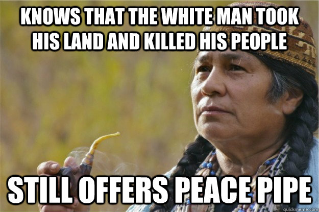 Knows that the white man took his land and killed his people Still offers peace pipe  