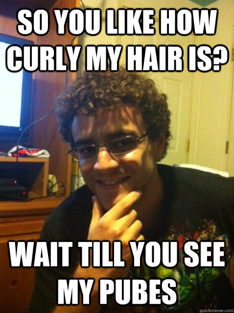 so you like how curly my hair is? wait till you see my pubes  Over confident nerd