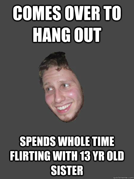 Comes over to hang out Spends whole time flirting with 13 yr old sister  