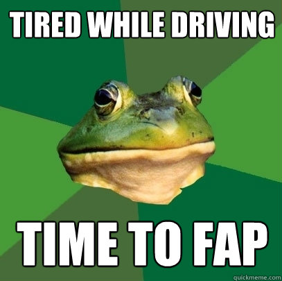 Tired while driving time to fap  Foul Bachelor Frog