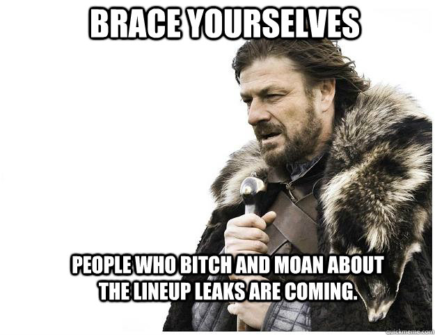 Brace yourselves People who bitch and moan about the lineup leaks are coming.  Imminent Ned