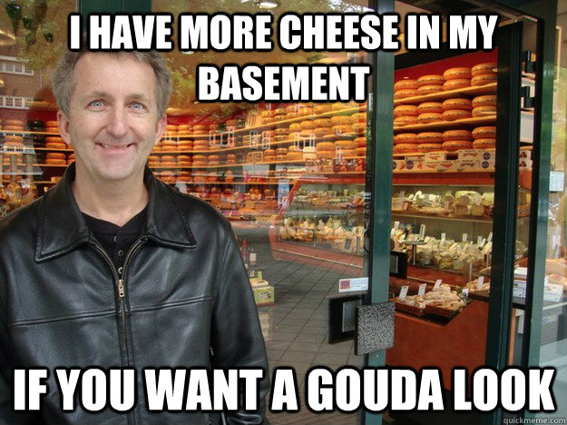 I have more cheese in my basement if you want a gouda look  Suspicious Cheese Man