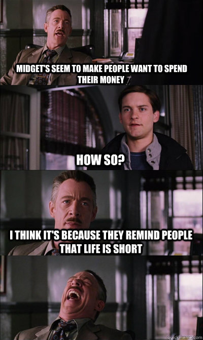  Midget's seem to make people want to spend their money How so? I think it's because they remind people that life is short  -  Midget's seem to make people want to spend their money How so? I think it's because they remind people that life is short   JJ Jameson