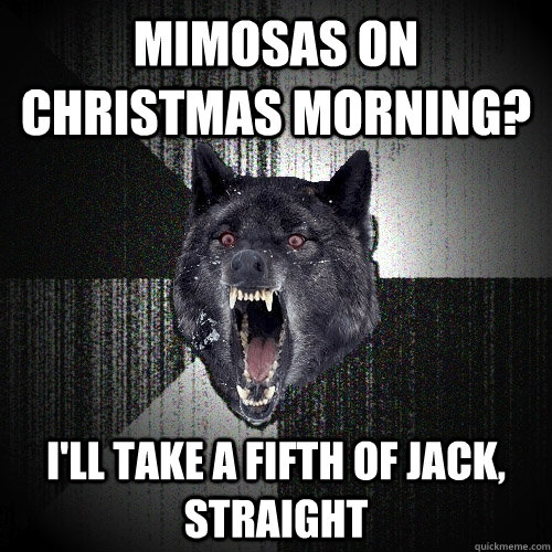 mimosas on Christmas morning? i'll take a fifth of jack, straight  Insanity Wolf